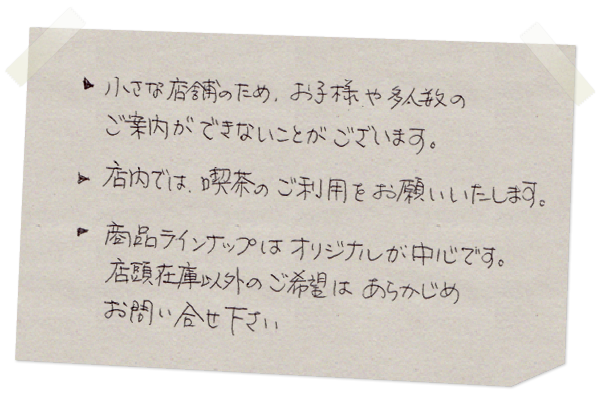 小さな店舗のため、お子様や多人数のご案内ができないことがございます。店内では喫茶のご利用をお願いします。商品ラインナップはオリジナルが中心です。店頭在庫以外のご希望はあらかじめお問い合わせください。