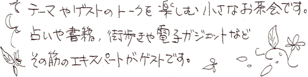 テーマやゲストのトークを楽しむ小さなお茶会です。占いや書籍、街歩きや電子ガジェットなど、その筋のエキスパートがゲストです。