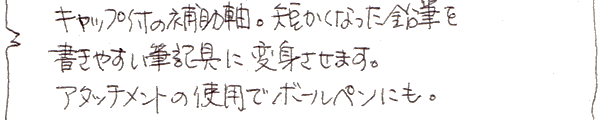 キャップ付の補助軸。短くなった鉛筆を書きやすい筆記具に変身させます。アタッチメントの使用でボールペンにも。